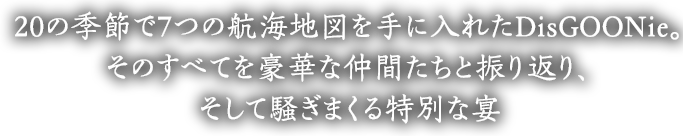 20の季節で7つの航海地図を手に入れたDisGOONie。そのすべてを豪華な仲間たちと振り返り、そして騒ぎまくる特別な宴