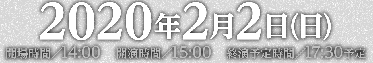 2020年2月2日(日)開場時間／14:00　開演時間／15:00　終演予定時間／17:30予定