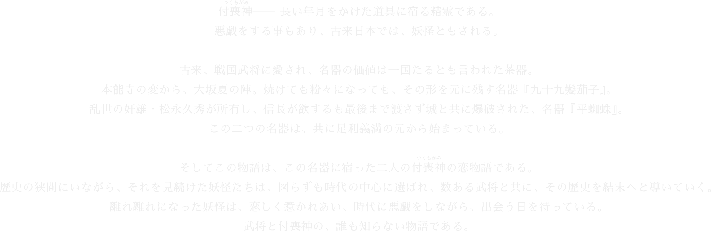 付喪神——長い年月をかけた道具に宿る精霊である。悪戯をする事もあり、古来日本では、妖怪ともされる。