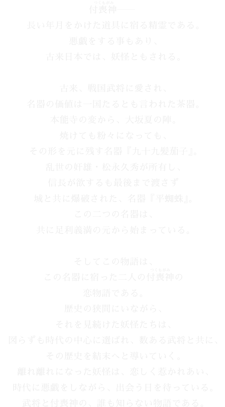 付喪神——長い年月をかけた道具に宿る精霊である。悪戯をする事もあり、古来日本では、妖怪ともされる。
