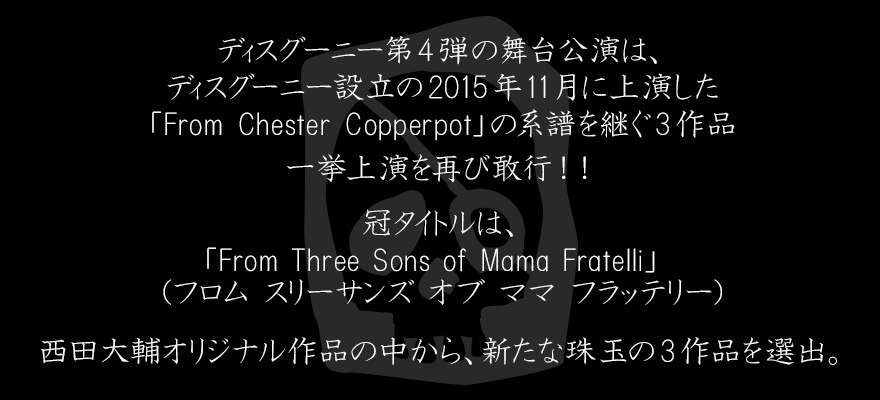 ディスグーニー第4弾の舞台公演は、ディスグーニー設立の2015年11月に上演した「From Chester Copperpot」の系譜を継ぐ3作品一挙上演を再び敢行！！冠タイトルは、「From Three Sons of Mama Fratelli」　（フロム スリーサンズ オブ ママ フラッテリー）。西田大輔オリジナル作品の中から、新たな珠玉の3作品を選出。