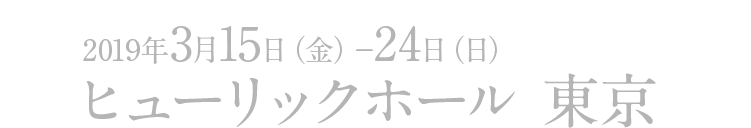 2019年3月15日（金）～24日（日）ヒューリックホール 東京